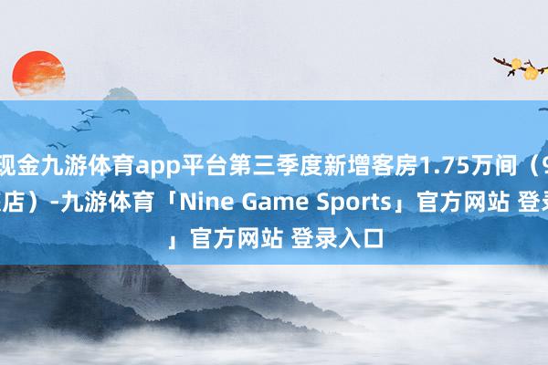 现金九游体育app平台第三季度新增客房1.75万间（98家旅店）-九游体育「Nine Game Sports」官方网站 登录入口