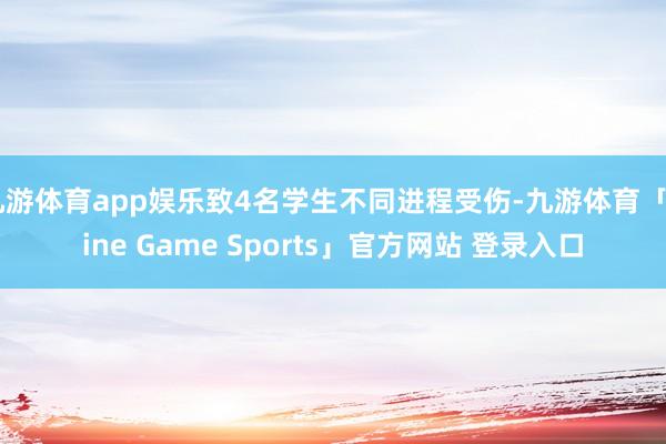 九游体育app娱乐致4名学生不同进程受伤-九游体育「Nine Game Sports」官方网站 登录入口