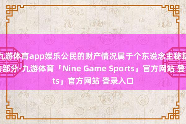 九游体育app娱乐公民的财产情况属于个东说念主秘籍的费劲部分-九游体育「Nine Game Sports」官方网站 登录入口