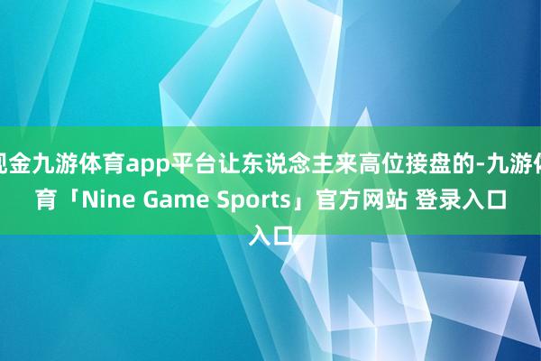 现金九游体育app平台让东说念主来高位接盘的-九游体育「Nine Game Sports」官方网站 登录入口
