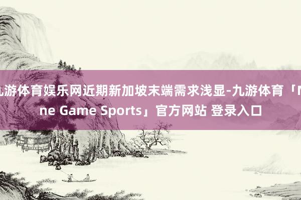 九游体育娱乐网近期新加坡末端需求浅显-九游体育「Nine Game Sports」官方网站 登录入口