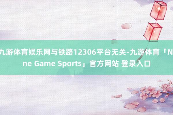 九游体育娱乐网与铁路12306平台无关-九游体育「Nine Game Sports」官方网站 登录入口