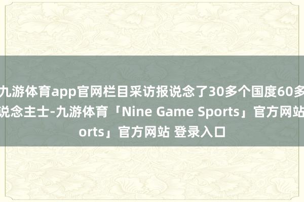 九游体育app官网栏目采访报说念了30多个国度60多位外籍东说念主士-九游体育「Nine Game Sports」官方网站 登录入口