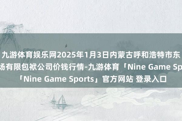 九游体育娱乐网2025年1月3日内蒙古呼和浩特市东瓦窑农副产物批发商场有限包袱公司价钱行情-九游体育「Nine Game Sports」官方网站 登录入口