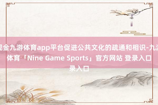 现金九游体育app平台促进公共文化的疏通和相识-九游体育「Nine Game Sports」官方网站 登录入口
