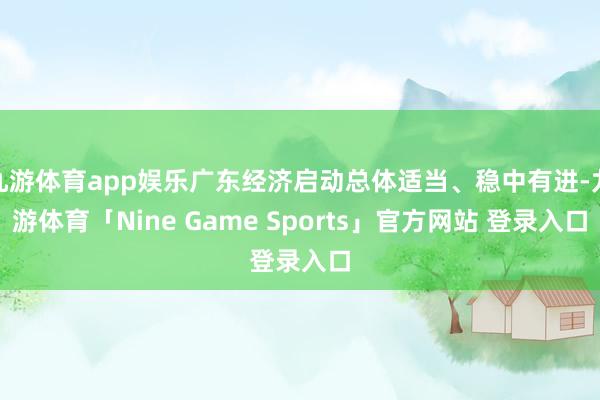 九游体育app娱乐广东经济启动总体适当、稳中有进-九游体育「Nine Game Sports」官方网站 登录入口