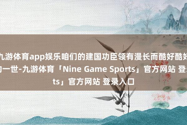 九游体育app娱乐咱们的建国功臣领有漫长而酷好酷好要紧的一世-九游体育「Nine Game Sports」官方网站 登录入口