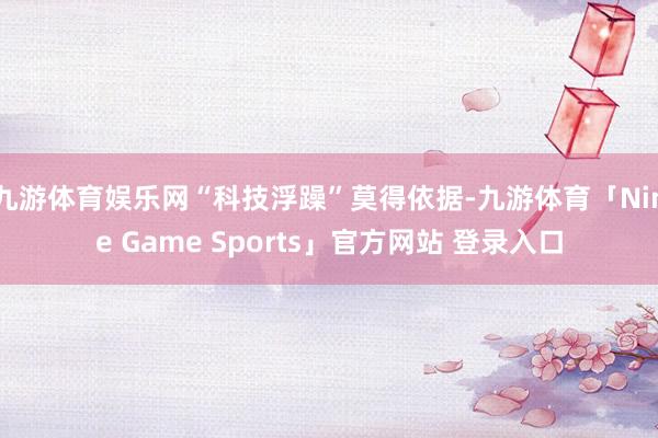 九游体育娱乐网“科技浮躁”莫得依据-九游体育「Nine Game Sports」官方网站 登录入口
