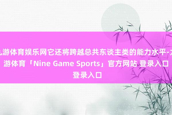 九游体育娱乐网它还将跨越总共东谈主类的能力水平-九游体育「Nine Game Sports」官方网站 登录入口
