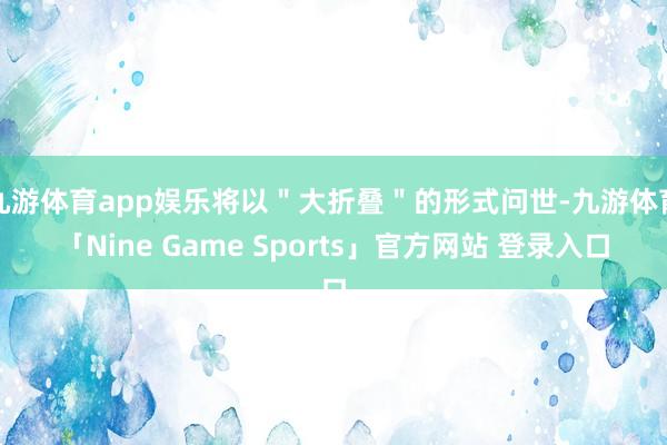 九游体育app娱乐将以＂大折叠＂的形式问世-九游体育「Nine Game Sports」官方网站 登录入口
