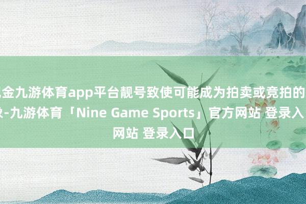 现金九游体育app平台靓号致使可能成为拍卖或竞拍的对象-九游体育「Nine Game Sports」官方网站 登录入口