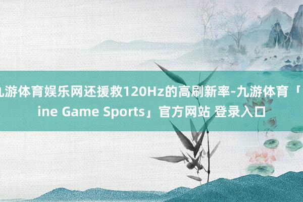 九游体育娱乐网还援救120Hz的高刷新率-九游体育「Nine Game Sports」官方网站 登录入口