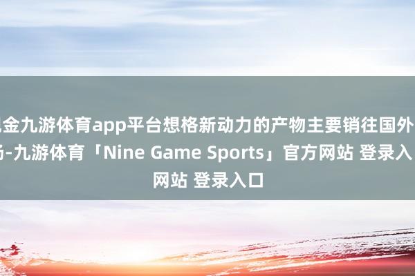 现金九游体育app平台想格新动力的产物主要销往国外商场-九游体育「Nine Game Sports」官方网站 登录入口