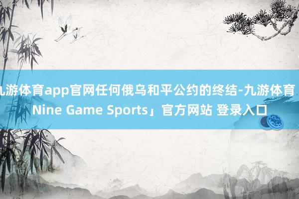 九游体育app官网任何俄乌和平公约的终结-九游体育「Nine Game Sports」官方网站 登录入口
