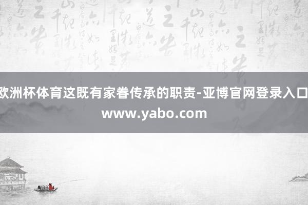 欧洲杯体育这既有家眷传承的职责-亚博官网登录入口 www.yabo.com