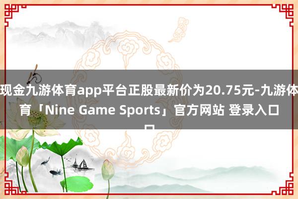 现金九游体育app平台正股最新价为20.75元-九游体育「Nine Game Sports」官方网站 登录入口