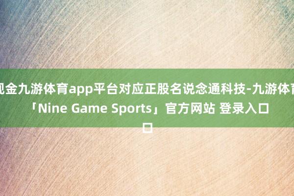 现金九游体育app平台对应正股名说念通科技-九游体育「Nine Game Sports」官方网站 登录入口