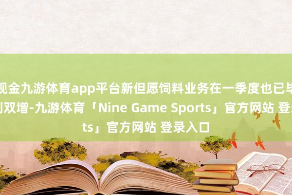 现金九游体育app平台新但愿饲料业务在一季度也已毕了量利双增-九游体育「Nine Game Sports」官方网站 登录入口