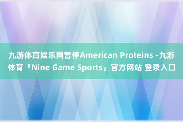 九游体育娱乐网暂停American Proteins -九游体育「Nine Game Sports」官方网站 登录入口