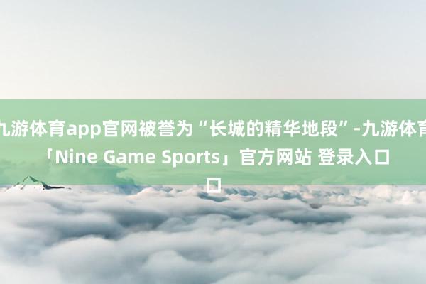 九游体育app官网被誉为“长城的精华地段”-九游体育「Nine Game Sports」官方网站 登录入口