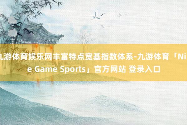 九游体育娱乐网丰富特点宽基指数体系-九游体育「Nine Game Sports」官方网站 登录入口