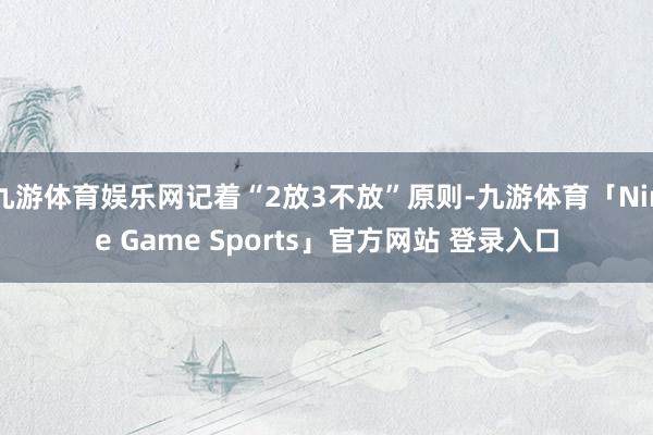 九游体育娱乐网记着“2放3不放”原则-九游体育「Nine Game Sports」官方网站 登录入口