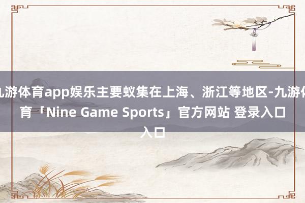 九游体育app娱乐主要蚁集在上海、浙江等地区-九游体育「Nine Game Sports」官方网站 登录入口