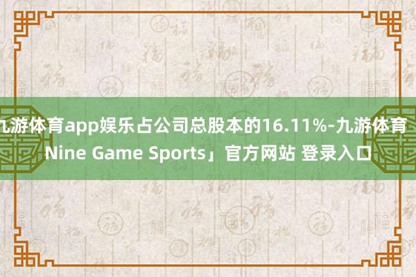 九游体育app娱乐占公司总股本的16.11%-九游体育「Nine Game Sports」官方网站 登录入口
