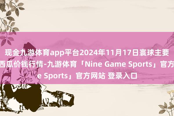 现金九游体育app平台2024年11月17日寰球主要批发商场京欣西瓜价钱行情-九游体育「Nine Game Sports」官方网站 登录入口