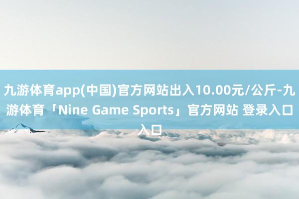 九游体育app(中国)官方网站出入10.00元/公斤-九游体育「Nine Game Sports」官方网站 登录入口