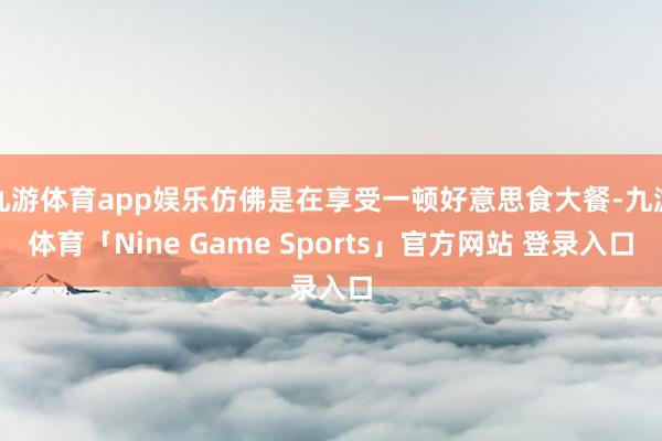 九游体育app娱乐仿佛是在享受一顿好意思食大餐-九游体育「Nine Game Sports」官方网站 登录入口