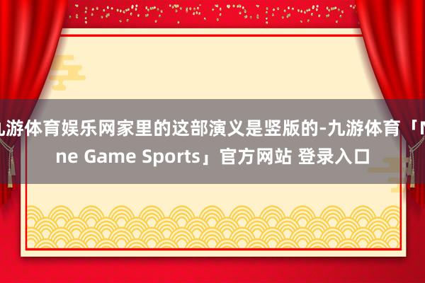 九游体育娱乐网家里的这部演义是竖版的-九游体育「Nine Game Sports」官方网站 登录入口