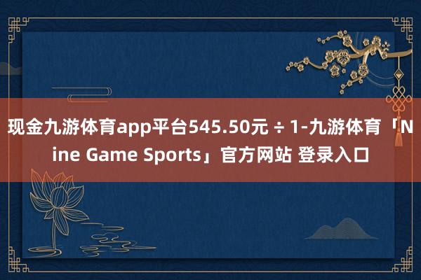 现金九游体育app平台545.50元 ÷ 1-九游体育「Nine Game Sports」官方网站 登录入口
