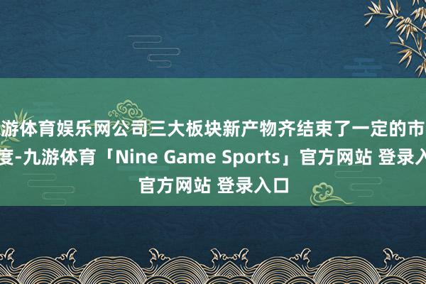 九游体育娱乐网公司三大板块新产物齐结束了一定的市集限度-九游体育「Nine Game Sports」官方网站 登录入口