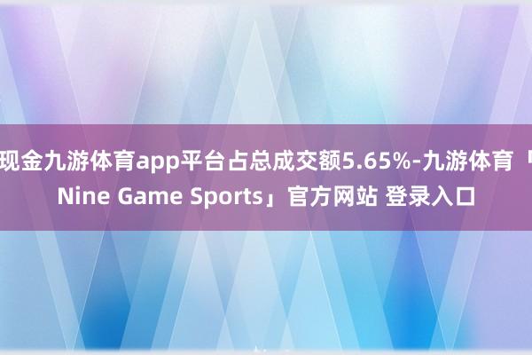 现金九游体育app平台占总成交额5.65%-九游体育「Nine Game Sports」官方网站 登录入口