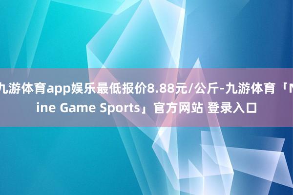 九游体育app娱乐最低报价8.88元/公斤-九游体育「Nine Game Sports」官方网站 登录入口