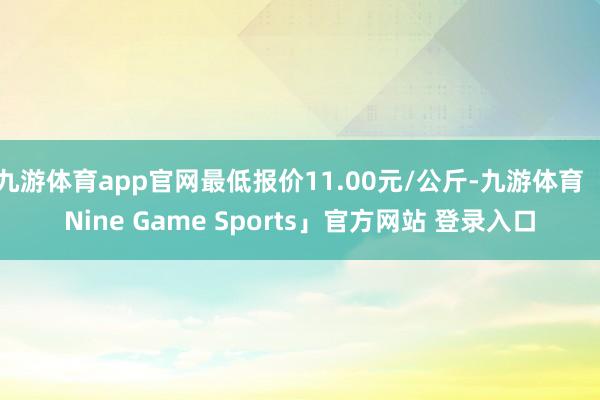 九游体育app官网最低报价11.00元/公斤-九游体育「Nine Game Sports」官方网站 登录入口