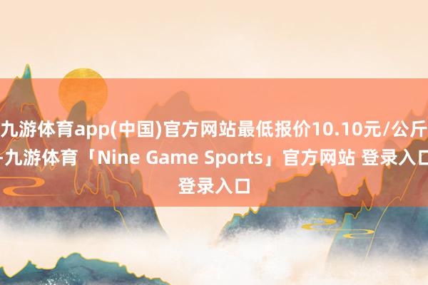 九游体育app(中国)官方网站最低报价10.10元/公斤-九游体育「Nine Game Sports」官方网站 登录入口