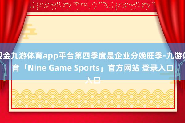 现金九游体育app平台第四季度是企业分娩旺季-九游体育「Nine Game Sports」官方网站 登录入口