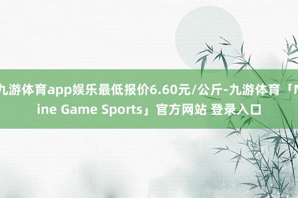 九游体育app娱乐最低报价6.60元/公斤-九游体育「Nine Game Sports」官方网站 登录入口