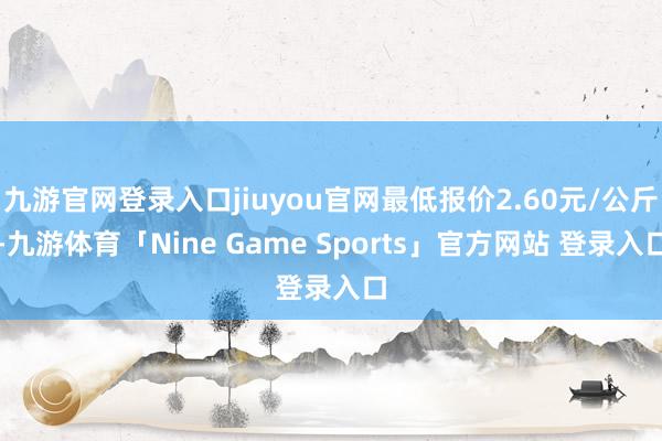 九游官网登录入口jiuyou官网最低报价2.60元/公斤-九游体育「Nine Game Sports」官方网站 登录入口