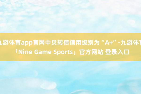 九游体育app官网中贝转债信用级别为“A+”-九游体育「Nine Game Sports」官方网站 登录入口
