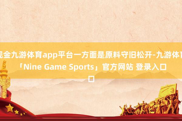 现金九游体育app平台一方面是原料守旧松开-九游体育「Nine Game Sports」官方网站 登录入口