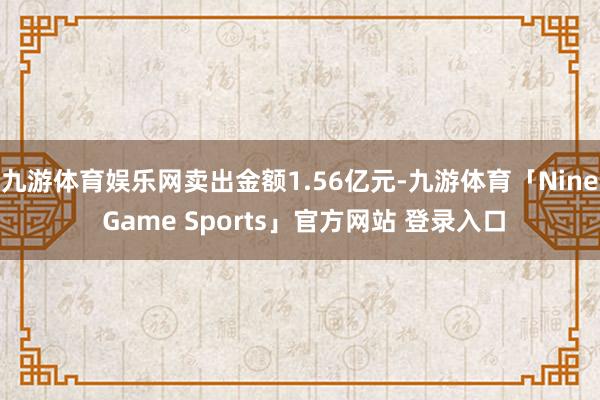九游体育娱乐网卖出金额1.56亿元-九游体育「Nine Game Sports」官方网站 登录入口