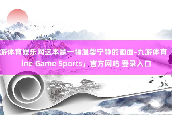 九游体育娱乐网这本是一幅温馨宁静的画面-九游体育「Nine Game Sports」官方网站 登录入口