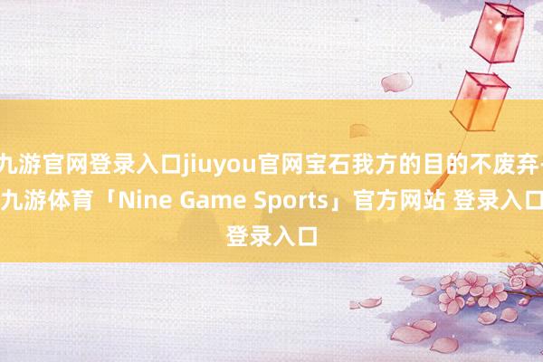 九游官网登录入口jiuyou官网宝石我方的目的不废弃-九游体育「Nine Game Sports」官方网站 登录入口
