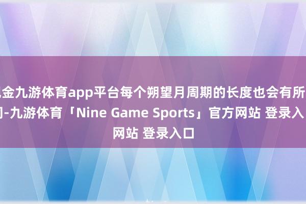 现金九游体育app平台每个朔望月周期的长度也会有所不同-九游体育「Nine Game Sports」官方网站 登录入口