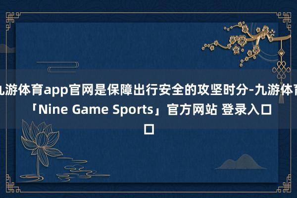 九游体育app官网是保障出行安全的攻坚时分-九游体育「Nine Game Sports」官方网站 登录入口