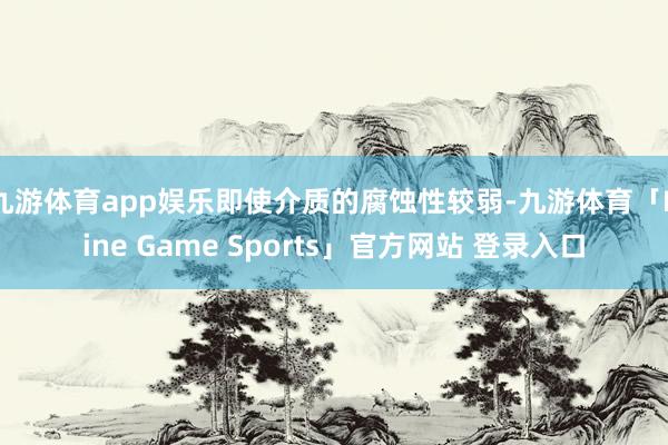 九游体育app娱乐即使介质的腐蚀性较弱-九游体育「Nine Game Sports」官方网站 登录入口