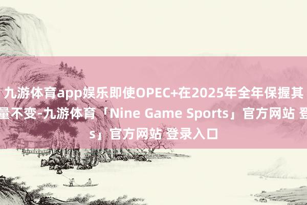 九游体育app娱乐即使OPEC+在2025年全年保握其石油产量不变-九游体育「Nine Game Sports」官方网站 登录入口